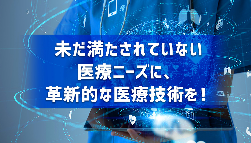 未だ満たされていない医療ニーズに、革新的な医療技術を！